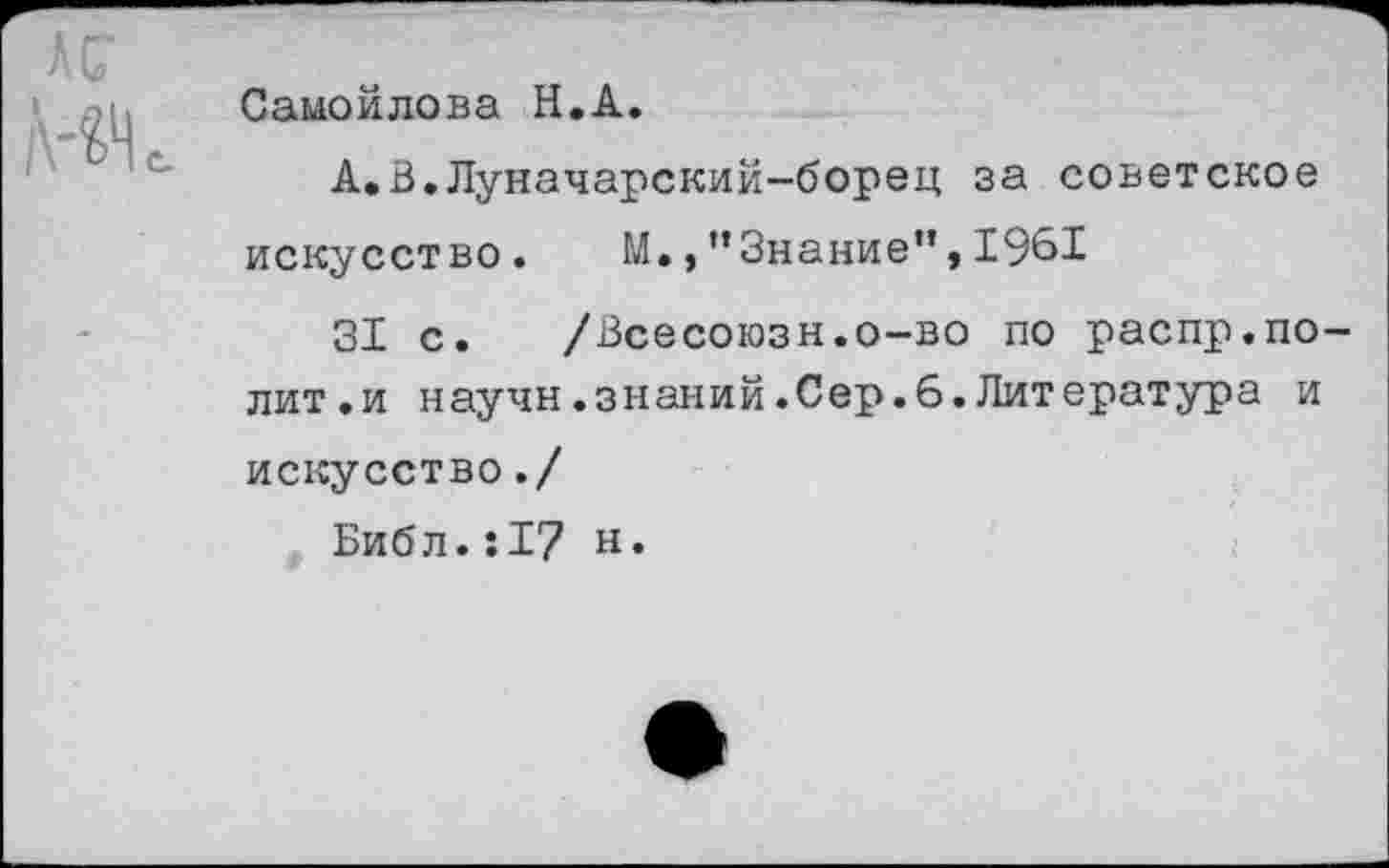 ﻿АС
Ж
Самойлова Н.А.
А.В.Луначарский-борец за советское искусство.	М.,”Знание”,1961
31 с. /Всесоюзн.о-во по распр.полит.и научн.знаний.Сер.6.Литература и искусство./
Библ.;17 н.